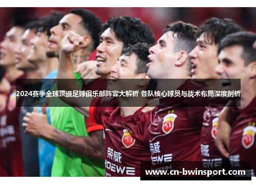 2024赛季全球顶级足球俱乐部阵容大解析 各队核心球员与战术布局深度剖析