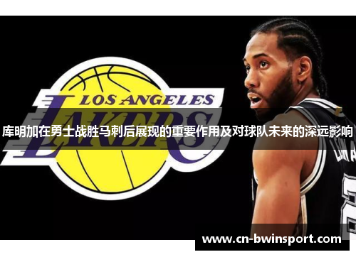 库明加在勇士战胜马刺后展现的重要作用及对球队未来的深远影响